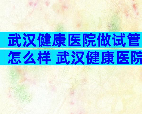 武汉健康医院做试管怎么样 武汉健康医院做试管怎么样呀